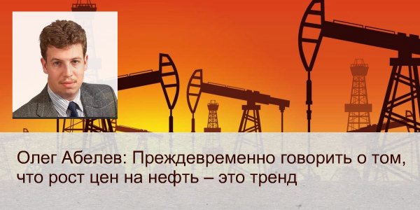 Олег Абелев: «Преждевременно говорить о том, что рост цен на нефть – это тренд»
